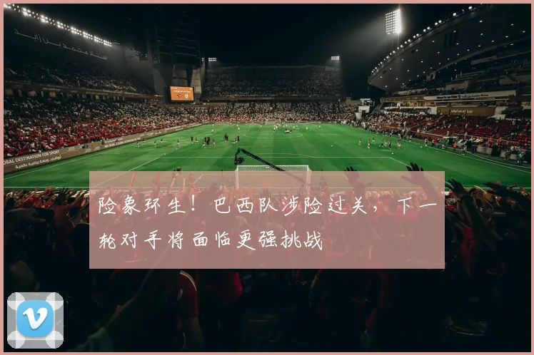 险象环生！巴西队涉险过关，下一轮对手将面临更强挑战