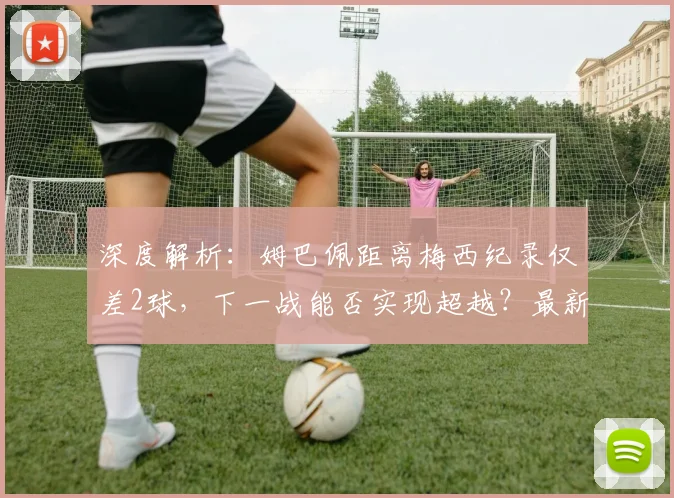 深度解析:姆巴佩距离梅西纪录仅差2球,下一战能否实现超越?最新数据对比与前景展望