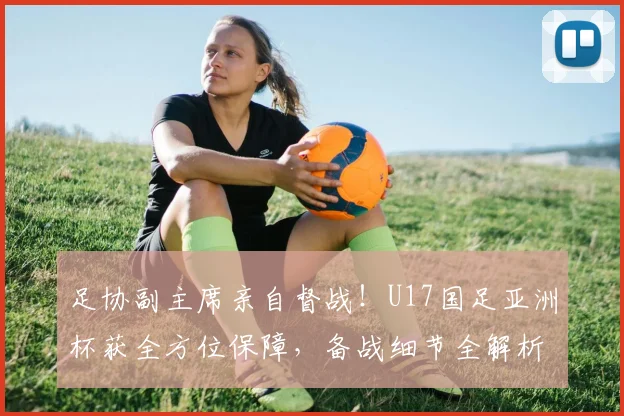 足协副主席亲自督战！U17国足亚洲杯获全方位保障，备战细节全解析