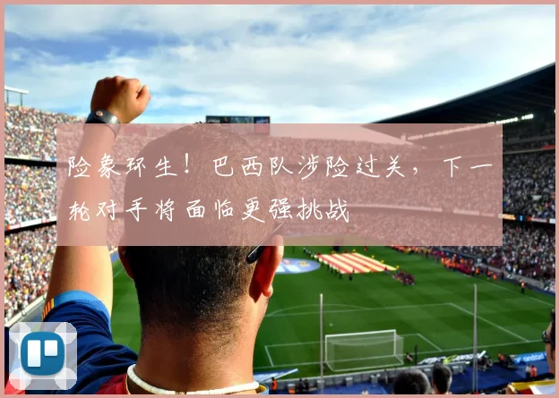 险象环生！巴西队涉险过关，下一轮对手将面临更强挑战