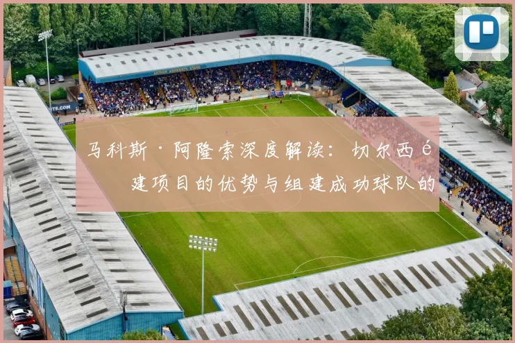 马科斯·阿隆索深度解读：切尔西重建项目的优势与组建成功球队的务实步骤