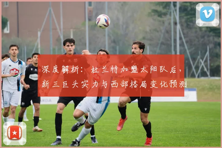 深度解析：杜兰特加盟太阳队后，新三巨头实力与西部格局变化预测
